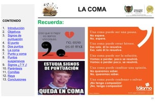 20
LA COMA
Recuerda:CONTENIDO
1. Introducción
2. Objetivos
3. Signos de
puntuación
4. El punto
5. Dos puntos
6. La coma
7. Punto y coma
8. Puntos
suspensivos
9. Signos ¿? Y ¡!
10. Paréntesis
11. Comillas
12. Raya
13. Conclusiones
 