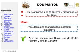 21
DOS PUNTOS
Pausa mayor que la de la coma y menor que la
del punto:
Usos:
Preceden a una enumeración de carácter
explicativo
Ayer me compré dos libros: uno de Carlos
Fuentes y otro de Cortázar
www.lema.rae.es
CONTENIDO
1. Introducción
2. Objetivos
3. Signos de
puntuación
4. El punto
5. Dos puntos
6. La coma
7. Punto y coma
8. Puntos
suspensivos
9. Signos ¿? Y ¡!
10. Paréntesis
11. Comillas
12. Raya
13. Conclusiones
 