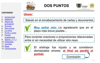 23
DOS PUNTOS
Usos:
Saludo en el encabezamiento de cartas y documentos
Muy señor mío: Le agradeceré que en el
plazo más breve posible...
Para conectar oraciones o proposiciones relacionadas
entre sí sin necesidad de utilizar otro nexo.
El arbitraje fue injusto y se cometieron
demasiados errores: al final se perdió el
partido
Conclusión
CONTENIDO
1. Introducción
2. Objetivos
3. Signos de
puntuación
4. El punto
5. Dos puntos
6. La coma
7. Punto y coma
8. Puntos
suspensivos
9. Signos ¿? Y ¡!
10. Paréntesis
11. Comillas
12. Raya
13. Conclusiones
 