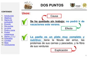 24
DOS PUNTOS
Usos:
Se ha quedado sin trabajo: no podrá ir de
vacaciones este verano.
Efecto
Causa
La paella es un plato muy completo y
nutritivo: tiene la fécula del arroz, las
proteínas de sus carnes y pescados, y la fibra
de sus verduras
Explicación
CONTENIDO
1. Introducción
2. Objetivos
3. Signos de
puntuación
4. El punto
5. Dos puntos
6. La coma
7. Punto y coma
8. Puntos
suspensivos
9. Signos ¿? Y ¡!
10. Paréntesis
11. Comillas
12. Raya
13. Conclusiones
 