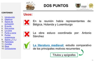 25
DOS PUNTOS
Usos:
En la reunión había representantes de:
Bélgica, Holanda y Luxemburgo
La obra estuvo coordinada por: Antonio
Sánchez
La literatura medieval: estudio comparativo
de los principales motivos recurrentes
Títulos y epígrafes
CONTENIDO
1. Introducción
2. Objetivos
3. Signos de
puntuación
4. El punto
5. Dos puntos
6. La coma
7. Punto y coma
8. Puntos
suspensivos
9. Signos ¿? Y ¡!
10. Paréntesis
11. Comillas
12. Raya
13. Conclusiones
 