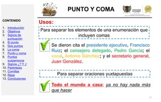 27
PUNTO Y COMA
Usos:
Para separar los elementos de una enumeración que
incluyen comas
Se dieron cita el presidente ejecutivo, Francisco
Ruiz; el consejero delegado, Pedro García; el
vocal, Antonio Sánchez; y el secretario general,
Juan González.
Para separar oraciones yuxtapuestas
Todo el mundo a casa; ya no hay nada más
que hacer
CONTENIDO
1. Introducción
2. Objetivos
3. Signos de
puntuación
4. El punto
5. Dos puntos
6. La coma
7. Punto y coma
8. Puntos
suspensivos
9. Signos ¿? Y ¡!
10. Paréntesis
11. Comillas
12. Raya
13. Conclusiones
 