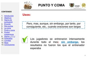 28
PUNTO Y COMA
Usos:
Pero, mas, aunque, sin embargo, por tanto, por
consiguiente, etc., cuando oraciones son largas
Los jugadores se entrenaron intensamente
durante todo el mes; sin embargo, los
resultados no fueron los que el entrenador
esperaba
CONTENIDO
1. Introducción
2. Objetivos
3. Signos de
puntuación
4. El punto
5. Dos puntos
6. La coma
7. Punto y coma
8. Puntos
suspensivos
9. Signos ¿? Y ¡!
10. Paréntesis
11. Comillas
12. Raya
13. Conclusiones
 