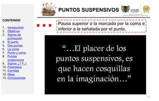 29
PUNTOS SUSPENSIVOS
Pausa superior a la marcada por la coma e
inferior a la señalada por el punto.
…CONTENIDO
1. Introducción
2. Objetivos
3. Signos de
puntuación
4. El punto
5. Dos puntos
6. La coma
7. Punto y coma
8. Puntos
suspensivos
9. Signos ¿? Y ¡!
10. Paréntesis
11. Comillas
12. Raya
13. Conclusiones
 