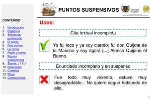 31
PUNTOS SUSPENSIVOS
Usos:
Yo fui loco y ya soy cuerdo; fui don Quijote de
la Mancha y soy ágora [...] Alonso Quijano el
Bueno.
Fue todo muy violento, estuvo muy
desagradable... No quiero seguir hablando de
ello.
Cita textual incompleta
Enunciado incompleto y en suspenso
CONTENIDO
1. Introducción
2. Objetivos
3. Signos de
puntuación
4. El punto
5. Dos puntos
6. La coma
7. Punto y coma
8. Puntos
suspensivos
9. Signos ¿? Y ¡!
10. Paréntesis
11. Comillas
12. Raya
13. Conclusiones
 
