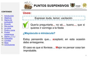 32
PUNTOS SUSPENSIVOS
Usos:
Quería preguntarte... no sé..., bueno..., que si
quieres ir conmigo a la fiesta
Estoy pensando que... aceptaré; en esta ocasión
debo arriesgarme.
Expresar duda, temor, vacilación
¿Mayúscula o minúscula?
El caso es que si lloviese… Mejor no pensar cosa tan
improbable.
CONTENIDO
1. Introducción
2. Objetivos
3. Signos de
puntuación
4. El punto
5. Dos puntos
6. La coma
7. Punto y coma
8. Puntos
suspensivos
9. Signos ¿? Y ¡!
10. Paréntesis
11. Comillas
12. Raya
13. Conclusiones
 