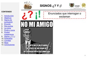 33
SIGNOS ¿? Y ¡!
Enunciados que interrogan o
exclaman¿? ¡!
CONTENIDO
1. Introducción
2. Objetivos
3. Signos de
puntuación
4. El punto
5. Dos puntos
6. La coma
7. Punto y coma
8. Puntos
suspensivos
9. Signos ¿? Y ¡!
10. Paréntesis
11. Comillas
12. Raya
13. Conclusiones
 