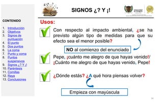 34
SIGNOS ¿? Y ¡!
Con respecto al impacto ambiental, ¿se ha
previsto algún tipo de medidas para que su
efecto sea el menor posible?
NO al comienzo del enunciado
Pepe, ¡cuánto me alegro de que hayas venido!/
¡Cuánto me alegro de que hayas venido, Pepe!
¿Dónde estás? ¿A qué hora piensas volver?
Empieza con mayúscula
Usos:CONTENIDO
1. Introducción
2. Objetivos
3. Signos de
puntuación
4. El punto
5. Dos puntos
6. La coma
7. Punto y coma
8. Puntos
suspensivos
9. Signos ¿? Y ¡!
10. Paréntesis
11. Comillas
12. Raya
13. Conclusiones
 