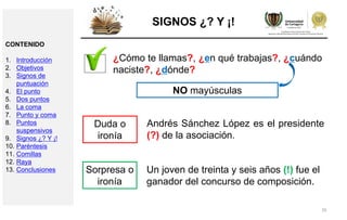 35
SIGNOS ¿? Y ¡!
¿Cómo te llamas?, ¿en qué trabajas?, ¿cuándo
naciste?, ¿dónde?
NO mayúsculas
Andrés Sánchez López es el presidente
(?) de la asociación.
Duda o
ironía
Un joven de treinta y seis años (!) fue el
ganador del concurso de composición.
Sorpresa o
ironía
CONTENIDO
1. Introducción
2. Objetivos
3. Signos de
puntuación
4. El punto
5. Dos puntos
6. La coma
7. Punto y coma
8. Puntos
suspensivos
9. Signos ¿? Y ¡!
10. Paréntesis
11. Comillas
12. Raya
13. Conclusiones
 