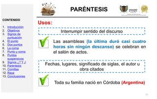 37
PARÉNTESIS
Usos:
Las asambleas (la última duró casi cuatro
horas sin ningún descanso) se celebran en
el salón de actos.
Interrumpir sentido del discurso
Toda su familia nació en Córdoba (Argentina)
Fechas, lugares, significado de siglas, el autor u
obra citados
CONTENIDO
1. Introducción
2. Objetivos
3. Signos de
puntuación
4. El punto
5. Dos puntos
6. La coma
7. Punto y coma
8. Puntos
suspensivos
9. Signos ¿? Y ¡!
10. Paréntesis
11. Comillas
12. Raya
13. Conclusiones
 