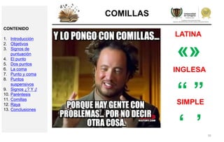 39
COMILLAS
«»
LATINA
“ ”
INGLESA
SIMPLE
‘ ’
CONTENIDO
1. Introducción
2. Objetivos
3. Signos de
puntuación
4. El punto
5. Dos puntos
6. La coma
7. Punto y coma
8. Puntos
suspensivos
9. Signos ¿? Y ¡!
10. Paréntesis
11. Comillas
12. Raya
13. Conclusiones
 