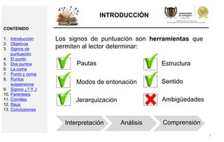 4
INTRODUCCIÓN
Los signos de puntuación son herramientas que
permiten al lector determinar:
Interpretación Análisis Comprensión
Pautas
Modos de entonación
Jerarquización
Estructura
Sentido
Ambigüedades
CONTENIDO
1. Introducción
2. Objetivos
3. Signos de
puntuación
4. El punto
5. Dos puntos
6. La coma
7. Punto y coma
8. Puntos
suspensivos
9. Signos ¿? Y ¡!
10. Paréntesis
11. Comillas
12. Raya
13. Conclusiones
 