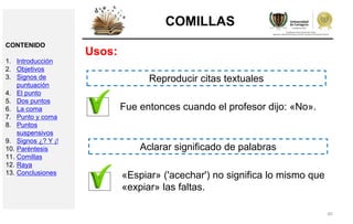 40
COMILLAS
Usos:
Fue entonces cuando el profesor dijo: «No».
Reproducir citas textuales
«Espiar» ('acechar') no significa lo mismo que
«expiar» las faltas.
Aclarar significado de palabras
CONTENIDO
1. Introducción
2. Objetivos
3. Signos de
puntuación
4. El punto
5. Dos puntos
6. La coma
7. Punto y coma
8. Puntos
suspensivos
9. Signos ¿? Y ¡!
10. Paréntesis
11. Comillas
12. Raya
13. Conclusiones
 