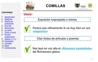 41
COMILLAS
Usos:
Parece que últimamente le va muy bien en sus
«negocios»
Expresión inapropiada o irónica
Nos leyó en voz alta el «Romance sonámbulo»
del Romancero gitano.
Citar títulos de artículos o poemas
CONTENIDO
1. Introducción
2. Objetivos
3. Signos de
puntuación
4. El punto
5. Dos puntos
6. La coma
7. Punto y coma
8. Puntos
suspensivos
9. Signos ¿? Y ¡!
10. Paréntesis
11. Comillas
12. Raya
13. Conclusiones
 