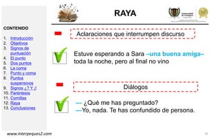 42
RAYA
Aclaraciones que interrumpen discurso
-
Diálogos
Estuve esperando a Sara –una buena amiga–
toda la noche, pero al final no vino
— ¿Qué me has preguntado?
—Yo, nada. Te has confundido de persona.
-
CONTENIDO
1. Introducción
2. Objetivos
3. Signos de
puntuación
4. El punto
5. Dos puntos
6. La coma
7. Punto y coma
8. Puntos
suspensivos
9. Signos ¿? Y ¡!
10. Paréntesis
11. Comillas
12. Raya
13. Conclusiones
www.interpeques2.com
 