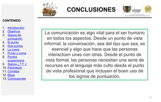 43
CONCLUSIONES
CONTENIDO
1. Introducción
2. Objetivos
3. Signos de
puntuación
4. El punto
5. Dos puntos
6. La coma
7. Punto y coma
8. Puntos
suspensivos
9. Signos ¿? Y ¡!
10. Paréntesis
11. Comillas
12. Raya
13. Conclusiones
La comunicación es algo vital para el ser humano
en todos los aspectos. Desde un punto de vista
informal, la conversación, sea del tipo que sea, es
esencial y algo que hace que las personas
interactúen unas con otras. Desde el punto de
vista formal, las personas necesitan una serie de
recursos en el lenguaje más culto desde el punto
de vista profesional que incluyen el buen uso de
los signos de puntuación.
 