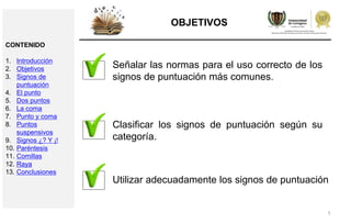 5
OBJETIVOS
Señalar las normas para el uso correcto de los
signos de puntuación más comunes.
Clasificar los signos de puntuación según su
categoría.
Utilizar adecuadamente los signos de puntuación
CONTENIDO
1. Introducción
2. Objetivos
3. Signos de
puntuación
4. El punto
5. Dos puntos
6. La coma
7. Punto y coma
8. Puntos
suspensivos
9. Signos ¿? Y ¡!
10. Paréntesis
11. Comillas
12. Raya
13. Conclusiones
 