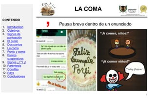 9
LA COMA
Pausa breve dentro de un enunciado,CONTENIDO
1. Introducción
2. Objetivos
3. Signos de
puntuación
4. El punto
5. Dos puntos
6. La coma
7. Punto y coma
8. Puntos
suspensivos
9. Signos ¿? Y ¡!
10. Paréntesis
11. Comillas
12. Raya
13. Conclusiones
 