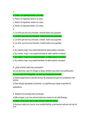 1.
a. Pedro, no regreses tarde a tu casa.
b. Pedro no regreses tarde a tu casa.
c. Pedro no regreses, tarde a tu casa.
d. Pedro no regreses tarde, a tu casa.
2.
a. La niña que era muy traviesa, rompió todos sus juguetes.
b. La niña, que era muy traviesa, rompió todos sus juguetes.
c. La niña que era muy traviesa, rompió, todos sus juguetes.
d. La niña, que era muy traviesa, rompió todos sus juguetes.
3.
a. Su madre mujer muy experimentada le daba sabios consejos.
b. Su madre, mujer, muy experimentada le daba sabios consejos.
c. Su madre, mujer muy experimentada, le daba sabios consejos.
d. Su madre mujer muy experimentada, le daba sabios consejos.
8. ¿Qué oración está bien puntuada?:
a) Los alumnos, que no vengan a clase, tendrán que traer una justificación.
b) Leí el libro de Posteguillo, ya que era materia de examen.
c) Afortunadamente he tenido tiempo de prepararme para la competición del
jueves.
d) Que tengas aprobado el examen, no significa que vayas a aprobar la
asignatura.
9. Señale el enunciado bien puntuado:
a) Mis amigos, y yo nos vemos todos los meses en el café Rodrigo.
b) Mara, es la única que se lee siempre todos los libros.
c) Aunque cada uno vive en una ciudad distinta, procuramos vernos una vez al
año.
 