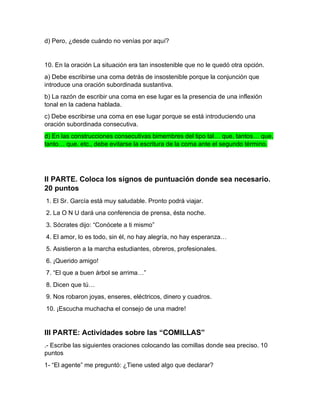 d) Pero, ¿desde cuándo no venías por aquí?
10. En la oración La situación era tan insostenible que no le quedó otra opción.
a) Debe escribirse una coma detrás de insostenible porque la conjunción que
introduce una oración subordinada sustantiva.
b) La razón de escribir una coma en ese lugar es la presencia de una inflexión
tonal en la cadena hablada.
c) Debe escribirse una coma en ese lugar porque se está introduciendo una
oración subordinada consecutiva.
d) En las construcciones consecutivas bimembres del tipo tal… que, tantos… que,
tanto… que, etc., debe evitarse la escritura de la coma ante el segundo término.
II PARTE. Coloca los signos de puntuación donde sea necesario.
20 puntos
1. El Sr. García está muy saludable. Pronto podrá viajar.
2. La O N U dará una conferencia de prensa, ésta noche.
3. Sócrates dijo: “Conócete a ti mismo”
4. El amor, lo es todo, sin él, no hay alegría, no hay esperanza…
5. Asistieron a la marcha estudiantes, obreros, profesionales.
6. ¡Querido amigo!
7. “El que a buen árbol se arrima…”
8. Dicen que tú…
9. Nos robaron joyas, enseres, eléctricos, dinero y cuadros.
10. ¡Escucha muchacha el consejo de una madre!
III PARTE: Actividades sobre las “COMILLAS”
.- Escribe las siguientes oraciones colocando las comillas donde sea preciso. 10
puntos
1- “El agente” me preguntó: ¿Tiene usted algo que declarar?
 