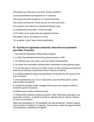 2-No tengo muy claro qué es eso de la “movida madrileña”.
3-Los secuestradores se refugiaron en un “camping”.
4-El poema que más me gusta es “La canción del pirata”.
5-El cuento comienza así: “Érase una vez una niña muy fuerte...”
6-Le pusieron una multa por no respetar la señal de “stop”.
7-La película de hoy se llama: “Almas de metal”.
8- Mi “hobby” es la construcción de maquetas de trenes.
9-El estado “soy yo” se atribuye a Luis XIV.
10-La palabra “pícaro” tiene muchos significados.
IV.- Escribe las siguientes oraciones colocando los paréntesis
que faltan 10 puntos.
1. Las próximas Olimpiadas (2008) serán en Madrid.
2. La CEE (Comunidad Económica Europea) se fundó en 1957.
3. Los relativos (que, cual, quien, cuyo) son enlaces subordinantes.
4. Los seres vivos (animales y plantas) están compuestos en gran parte por agua.
5. Yo he oído decir (y creo que a mi señor mismo) si mal no recuerdo que entre los
extremos de cobarde y de temerario está el medio de la valentía.
6. La célebre batalla de Lepanto fue ganada por (el hijo del rayo de la guerra) Don
Juan de Austria.
7. Creo haberle dicho ya (y si no, lo digo ahora), que el hombre grande, cuanto
más humilde, más grande.
8. Gonzalo de Córdoba (noble e hidalgo) como el que más, empezó a brillar ya
durante la guerra de Granada.
9. Adolfo Suárez (nació en Cebreros Ávila).
10. Ricardo Miró, llamado el poeta de la patria (1883-1940) desde este globo, que
descender a la tierra... a robarle la comida a cualquiera de mis víctimas. Asesino
fui; pero no seré ladrón".
Signos de interrogación en “El monaguillo" (de Julia de Asensi): "¿Estás tú alguna
vez de noche en la iglesia?- le preguntó. -Pocas veces, cuando hay alguna función
al día siguiente y necesitamos arreglarla".
 