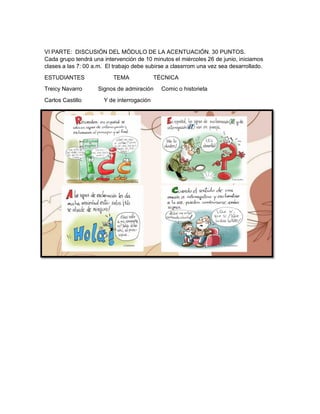 VI PARTE: DISCUSIÓN DEL MÓDULO DE LA ACENTUACIÓN. 30 PUNTOS.
Cada grupo tendrá una intervención de 10 minutos el miércoles 26 de junio, iniciamos
clases a las 7: 00 a.m. El trabajo debe subirse a classrrom una vez sea desarrollado.
ESTUDIANTES TEMA TÉCNICA
Treicy Navarro Signos de admiración Comic o historieta
Carlos Castillo Y de interrogación
 