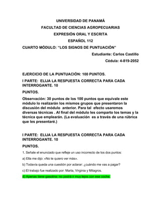 UNIVERSIDAD DE PANAMÁ
FACULTAD DE CIENCIAS AGROPECUARIAS
EXPRESIÓN ORAL Y ESCRITA
ESPAÑOL 112
CUARTO MÓDULO: “LOS SIGNOS DE PUNTUACIÓN”
Estudiante: Carlos Castillo
Cédula: 4-819-2052
EJERCICIO DE LA PUNTUACIÓN: 100 PUNTOS.
I PARTE: ELIJA LA RESPUESTA CORRECTA PARA CADA
INTERROGANTE. 10
PUNTOS.
Observación: 30 puntos de los 100 puntos que equivale este
módulo lo realizarán los mismos grupos que presentaron la
discusión del módulo anterior. Para tal efecto usaremos
diversas técnicas . Al final del módulo les comparto los temas y la
técnica que emplearán. (La evaluación es a través de una rúbrica
que les presentaré.)
I PARTE: ELIJA LA RESPUESTA CORRECTA PARA CADA
INTERROGANTE. 10
PUNTOS.
1. Señale el enunciado que refleje un uso incorrecto de los dos puntos:
a) Ella me dijo: «No te quiero ver más».
b) Todavía queda una cuestión por aclarar: ¿cuándo me vas a pagar?
c) El trabajo fue realizado por: Marta, Virginia y Milagros.
d) Apenas tiene gasolina: no podrá ir muy lejos con ese coche.
 