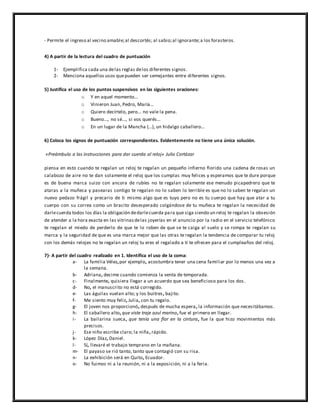- Permite el ingreso al vecino amable;al descortés; al sabio;al ignorante;a los forasteros.
4) A partir de la lectura del cuadro de puntuación
1- Ejemplifica cada una delas reglas delos diferentes signos.
2- Menciona aquellos usos quepueden ser semejantes entre diferentes signos.
5) Justifica el uso de los puntos suspensivos en las siguientes oraciones:
o Y en aquel momento...
o Vinieron Juan, Pedro, María...
o Quiero decírtelo, pero... no vale la pena.
o Bueno..., no sé..., si vos querés...
o En un lugar de la Mancha (...), un hidalgo caballero...
6) Coloca los signos de puntuación correspondientes. Evidentemente no tiene una única solución.
«Preámbulo a las instrucciones para dar cuerda al reloj» Julio Cortázar
piensa en esto cuando te regalan un reloj te regalan un pequeño infierno florido una cadena de rosas un
calabozo de aire no te dan solamente el reloj que los cumplas muy felices y esperamos que te dure porque
es de buena marca suizo con ancora de rubíes no te regalan solamente ese menudo picapedrero que te
ataras a la muñeca y pasearas contigo te regalan no lo saben lo terrible es que no lo saben te regalan un
nuevo pedazo frágil y precario de ti mismo algo que es tuyo pero no es tu cuerpo que hay que atar a tu
cuerpo con su correa como un bracito desesperado colgándose de tu muñeca te regalan la necesidad de
darlecuerda todos los días la obligación dedarlecuerda para que siga siendo un reloj te regalan la obsesión
de atender a la hora exacta en las vitrinasdelas joyerías en el anuncio por la radio en el servicio telefónico
te regalan el miedo de perderlo de que te lo roben de que se te caiga al suelo y se rompa te regalan su
marca y la seguridad de que es una marca mejor que las otras te regalan la tendencia de comparar tu reloj
con los demás relojes no te regalan un reloj tu eres el regalado a ti te ofrecen para el cumpleaños del reloj.
7)- A partir del cuadro realizado en 1. Identifica el uso de la coma:
a- La familia Vélez,por ejemplo, acostumbra tener una cena familiar por lo menos una vez a
la semana.
b- Adriana, decime cuando comienza la venta de temporada.
c- Finalmente, quisiera llegar a un acuerdo que sea beneficioso para los dos.
d- No, el manuscrito no está corregido.
e- Las águilas vuelan alto; y los buitres, bajito.
f- Me siento muy feliz, Julia, con tu regalo.
g- El joven nos proporcionó, después de mucha espera, la información que necesitábamos.
h- El caballero alto, que viste traje azul marino, fue el primero en llegar.
i- La bailarina sueca, que tenía una flor en la cintura, fue la que hizo movimientos más
precisos.
j- Ese niño escribe claro; la niña, rápido.
k- López Díaz, Daniel.
l- Sí, llevaré el trabajo temprano en la mañana.
m- El payaso se rió tanto, tanto que contagió con su risa.
n- La exhibición será en Quito, Ecuador.
o- No fuimos ni a la reunión, ni a la exposición, ni a la feria.
 