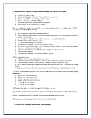 8)- Lee las siguientes oraciones y coloca coma en los lugares que consideres necesarios.
1. No no no no puede ser así.
2. Creo sin embargo que debemos enviar los informes nuevamente.
3. El colectivo se detuvo cuando llegó a Madrid España.
4. No vas a decir Lucia que no te lo advertí.
5. Juan contra todo lo que se esperaba se hizo maestro.
6. Sinceramente no quisiera opinar al respecto.
9)- Lee las siguientes oraciones y completa con los signos de puntuación en los lugares que consideres
necesarios para la claridad del mensaje.
a. Hay tres virtudes teologales fe esperanza y caridad.
b. El lugar quedó hecho un desastrelos hombres huían los animales corrían despavoridos las mujeres
gritaban desesperadas.
c. La madre gritaba el padre reía los niños lloraban era un espectáculo horrible.
d. No me hizo caso ahora está en la cárcel.
e. La casa estaba sola se habían mudado.
f. El profesor dijo aprender a escribir es aprender a pensar.
g. Los materiales que debes llevar a una entrevista son lápiz bolígrafo libreta pequeña copia del
resumen y una hoja con las referencias
h. El maestro dijo Todo trabajo debe estar terminado para el próximo viernes.
i. Estimada doctora Muñoz
j. El profesor dijo Aprender a escribir es aprender a pensar
10)- Correcto o Incorrecto:
a- ¿Dónde está el maletín? ¿No está sobre la mesa?
b- En primer lugar debemos mandar los correos; luego llamar a cada uno para confirmar.
c- La cantidad de dinero que te ofrecí para la actividad es de dos mil pesos ($2,000).
d- Para trabajar lamonografía es necesario que leas el artículo Tocando vidas y el capítulo Mirando al
futuro.
e- Los datos estadísticos sobre la economía se obtuvieron del informe anual (de Datos Generales).
11). En las siguientes frases coloca la coma en lugares diferentes, de modo tal que cada oración tenga dos
significados:
1. Quien canta sus males espanta.
2. Quien canta sus males espanta
3. Perdón imposible realizar ejecución.
4. Perdón imposible realizar ejecución.
5. La torta es para mi amigo.
6. La torta es para mi amigo.
12)- Busca un ejemplo para la regla correspondiente. La coma se usa:
a) Cuando se suprime un verbo que ya se ha expresado antes y por consiguiente, se puede inferir (elipsis).
c) Antes y después de la palabra empleada para llamar o dirigirsea alguien (vocativo).
b) Para aclarar,explicaro agregar información al enunciado (aposición)
13) Determina de qué signos de puntuación se está hablando.
 