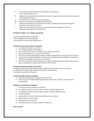 A Se utiliza para separar oraciones consecutivas cuyos elementos
están separados por comas.
B Después de las expresiones decortesía y saludo con las queiniciamos cartas,oficios,discursos y
otros mensajes similares.
C Para dar énfasis o sentido irónico a una palabra.
D Para marcar lasfrases interrogativasy exclamativas.
E Separan una palabra o varias,queexpresan ideas aclaratoriaso explicativas.Comparten
esa función con el guión y la coma.
F Antes de una enumeración, después de las palabrasson,por ejemplo, a saber,los
siguientes,como sigue y otras semejantes.
14) Coloca los signos ¿? o ¡! donde corresponda.
- Qué frío haceEncendiste la calefacción
- Por fin llegastePor qué tardastetanto
- No es posible Era tan hermoso Cómo ocurrió
15) Coloca los dos puntos donde corresponda.
1. Estimado He recibido la invitación…
2. Y mi amigo respondió “¡No me digas!”.
3. Voy a la piscina tres días a la semana lunes, miércoles y viernes.
4. Como dijo Cervantes “¡En un lugar de la Mancha…”
5. Éstas son las partes de la guitarra puente, cuerdas, clavijero, boca, traste y caja de res onancia.
6. "Al cabo de varias horasdedebate se tomaron las siguientes decisiones adoptar un cronograma,
nombrar un encargado y crear una nueva entidad".
7. "Doscientos muertos, setenta heridos y varias decenas dedesaparecidos éstees el balanceque
dejó, a su paso por las costas dela Florida,el huracán Berta".
16) Coloca el paréntesis donde sea necesario.
• La Organización Nacional de Ciegos de España ONCE ayuda también a otros minusválidos.
• El año de mi nacimiento 1961 coincide con un gran acontecimiento.
• La profesora es de Rosario Santa Fe.
17) Coloca comillas donde corresponda:
1. La diva fue descubierta in fraganti por la prensa local.
2. El funcionario confundió el significado derecíproco con el de viceversa,y eso provocó el
malentendido.
18) Coloca comas donde corresponda:
1- El asesor fiscal Mario Luquees economista
2- Los colegas que tuvieron buenas ventas estaban contentos (explicativa)
3- Los colegas que tuvieron buenas ventas estaban contentos (especificativa)
4- Trabajo no le falta
5- Los resultados no estarán hoy así que tendrá que venir mañana
6- Efectivamente no tenías razón
7- Santiago 8 de enero de 1999
8- No obstante es necesario que tomemos una decisión
19) La herencia:
 