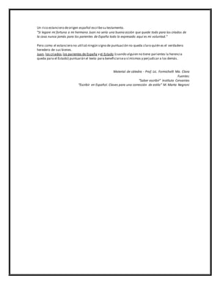 Un rico estanciero deorigen español escribesu testamento.
“Si legare mi fortuna a mi hermano Juan no sería una buena acción que quede todo para los criados de
la casa nunca jamás para los parientes de España todo lo expresado aquí es mi voluntad.”
Pero como el estanciero no utilizó ningún signo de puntuación no queda claro quién es el verdadero
heredero de sus bienes.
Juan, los criados,los parientes de España y el Estado (cuando alguien no tiene parientes la herencia
queda para el Estado) puntuarán el texto para beneficiarsea sí mismos y perjudicar a los demás.
Material de cátedra - Prof. Lic. Formichelli Ma. Clara
Fuentes:
“Saber escribir” Instituto Cervantes
“Escribir en Español. Claves para una corrección de estilo” M. Marta Negroni
 