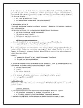b- Se coloca coma después de adverbios y locuciones como efectivamente, generalmente, probablemente,
por suerte, por regla general y adverbios que modifican la enunciación completa como sinceramente y
honestamente. Estos adverbios y locuciones seescriben entre comas si se encuentran insertos en el interior
del enunciado. Ejemplo:
 Por suerte, el colectivo llegó a tiempo.
 Su comportamiento, honestamente, es bastante reprochable.
c- Se coloca coma después de:
- locuciones (expresiones) con valor introductorio: en cuanto a…, respecto de…, con respecto a…, en relación
con…, con referencia a…
- de adverbios de punto de vista como políticamente, geográficamente, técnicamente.
 Con respecto a ese tema, no tengo nada que decir.
 Técnicamente, eso es imposible.
 Políticamente, tu actitud es cuestionable.
1.6- Nexos, conectores, interjecciones
a- Se escribe coma delante del nexo como, cuando introduce una ejemplificación. Ejemplo:
 Le atraen las ciudades medievales, como Ávila o Toledo.
b- La coma es obligatoria para acotar enlaces como esto es, es decir, a saber, pues bien, ahora bien, en
primer lugar, por un/otro lado, por una/otra parte, en fin, por último, además, con todo, en tal caso, sin
embargo, no obstante, por el contrario, en cambio. Por convención en todos los casos se escriben entre dos
comas dentro de la oración.
Ejemplos:
 Tiene muchos hermanos, es decir, siempre se siente muy acompañado.
 En primer lugar, analizaremos el texto.
c- Las interjecciones y locuciones interjectivas seescriben también entre comas.De modo análogo,secol oca
coma después de los adverbios de afirmación y de negación. Ejemplo:
 ¡Uf!, por fin terminé todo.
 Sí, juro.
 No, no estoy de acuerdo.
d- En las cabeceras de las cartas, se escribe coma entre el lugar y la fecha. Por ejemplo:
 Santiago, 8 de enero de 1999.
2. Para acotar incisos
En este caso se utilizan dos comas, una al comienzo y otra al final del inciso. Puede alternar su uso con la
raya o el paréntesis.
2.1 Incisos explicativos
a- Las comas acotan proposiciones adjetivas explicativas o adjetivos explicativos. Ejemplos:
 Los estudiantes, agotados tras los exámenes, volvieron a sus casas.
 El parque, que está muy cerca de la casa de María, tiene árboles centenarios.
Si la proposición adjetiva o el adjetivo tienen función especificativa, no se escriben las comas.
 