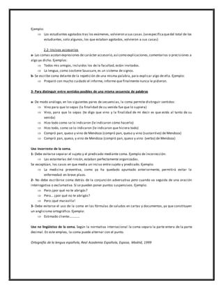 Ejemplo:
 Los estudiantes agotados tras los exámenes, volvieron a sus casas.(seespecificaquedel total de los
estudiantes, solo algunos, los que estaban agotados, volvieron a sus casas)
2.2- Incisos accesorios
a- Las comas acotan expresiones de carácter accesorio,así como explicaciones,comentarios o precisiones a
algo ya dicho. Ejemplos:
 Todos mis amigos, incluidos los de la facultad, están invitados.
 La lengua, como sostiene Saussure, es un sistema de signos.
b- Se escribe coma delante de la repetición de una misma palabra, para explicar algo de ella. Ejemplo:
 Preparó con mucho cuidado el informe, informe que finalmente nunca le pidieron.
3- Para distinguir entre sentidos posibles de una misma secuencia de palabras
a- De modo análogo, en los siguientes pares de secuencias, la coma permite distinguir sentidos:
 Vino para que lo sepas (la finalidad de su venida fue que lo supiera)
 Vino, para que lo sepas (te digo que vino y la finalidad de mi decir es que estés al tanto de su
venida)
 Hizo todo como se lo indicaron (le indicaron cómo hacerlo)
 Hizo todo, como se lo indicaron (le indicaron que hiciera todo)
 Compró pan, queso y vino de Mendoza (compró pan, queso y vino (sustantivo) de Mendoza)
 Compró pan, queso, y vino de Mendoza (compró pan, queso y vino (verbo) de Mendoza)
Uso incorrecto de la coma.
1- Debe evitarse separar el sujeto y el predicado mediante coma. Ejemplo de incorrección:
 Las estanterías del rincón, estaban perfectamente organizadas.
Se exceptúan, los casos en que media un inciso entre sujeto y predicado. Ejemplo:
 La medicina preventiva, como ya ha quedado apuntado anteriormente, permitirá evitar la
enfermedad en breve plazo.
2- No debe escribirse coma detrás de la conjunción adversativa pero cuando va seguida de una oración
interrogativa o exclamativa. Sí se pueden poner puntos suspensivos. Ejemplo:
 Pero ¿por qué no te abrigás?
 Pero… ¿por qué no te abrigás?
 Pero ¡qué maravilla!
3- Debe evitarse el uso de la coma en las fórmulas de saludos en cartas y documentos, ya que constituyen
un anglicismo ortográfico. Ejemplo:
 Estimado cliente:…………
Uso no lingüístico de la coma. Según la normativa internacional la coma separa la parte entera de la parte
decimal. En este empleo, la coma puede alternar con el punto.
Ortografía de la lengua española, Real Academia Española, Espasa, Madrid, 1999
 