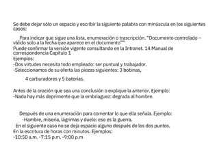
En el siguiente caso no se deja espacio alguno después de los dos puntos.
En la escritura de horas con minutos. Ejemplos:
-10:50 a.m. -7:15 p.m. -9:00 p.m

válido solo a la fecha que aparece en el documento””
Puede confirmar la versión vigente consultando en la Intranet. 14 Manual de
correspondencia Capítulo 1
Ejemplos:
-Dos virtudes necesita todo empleado: ser puntual y trabajador.
-Seleccionamos de su oferta las piezas siguientes: 3 bobinas,

Antes de la oración que sea una conclusión o explique la anterior. Ejemplo:
-Nada hay más deprimente que la embriaguez: degrada al hombre.

Después de una enumeración para comentar lo que ella señala. Ejemplo:
Se debe dejar sólo un espacio y escribir la siguiente palabra con minúscula en los siguientes
casos:
4 carburadores y 5 baterías.
-Hambre, miseria, lágrimas y duelo: eso es la guerra.
Para indicar que sigue una lista, enumeración o trascripción. “Documento controlado –
 