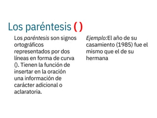 Los paréntesis ( )
 
Los paréntesis son signos
ortográficos
representados por dos
líneas en forma de curva
(). Tienen la función de
insertar en la oración
una información de
carácter adicional o
aclaratoria.
Ejemplo:El año de su
casamiento (1985) fue el
mismo que el de su
hermana
 