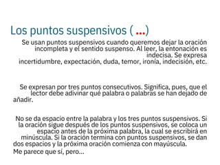 Los puntos suspensivos ( …)
 Se usan puntos suspensivos cuando queremos dejar la oración
incompleta y el sentido suspenso. Al leer, la entonación es
indecisa. Se expresa
incertidumbre, expectación, duda, temor, ironía, indecisión, etc.

Se expresan por tres puntos consecutivos. Significa, pues, que el
lector debe adivinar qué palabra o palabras se han dejado de
añadir.

No se da espacio entre la palabra y los tres puntos suspensivos. Si
la oración sigue después de los puntos suspensivos, se coloca un
espacio antes de la próxima palabra, la cual se escribirá en
minúscula. Si la oración termina con puntos suspensivos, se dan
dos espacios y la próxima oración comienza con mayúscula.
Me parece que sí, pero…
 