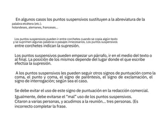 
entre corchetes indican la supresión.
En algunos casos los puntos suspensivos sustituyen a la abreviatura de la
A los puntos suspensivos les pueden seguir otros signos de puntuación como la
Los puntos suspensivos pueden empezar un párrafo, ir en el medio del texto o
al final. La posición de los mismos depende del lugar donde el que escribe
efectúa la supresión.

palabra etcétera (etc.).
holandeses, alemanes, franceses…

Los puntos suspensivos pueden ir entre corchetes cuando se copia algún texto
y se suprimen algunas palabras o pasajes innecesarios. Los puntos suspensivos
coma, el punto y coma, el signo de paréntesis, el signo de exclamación, el
signo de interrogación; según sea el caso.
Se debe evitar el uso de este signo de puntuación en la redacción comercial.
Igualmente, debe evitarse el “mal” uso de los puntos suspensivos.
Citaron a varias personas, y acudimos a la reunión… tres personas. (Es
incorrecto completar la frase.



 