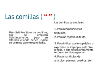 Las comillas ( “ ” )






Hay distintos tipos de comillas,
que se emplean
indistintamente, pero se
alternan cuando deben usarse
en un texto ya entrecomilladlo.
Las comillas se emplean:
1. Para reproducir citas
textuales.
2. Para no repetir un texto.
3. Para indicar que una palabra o
expresión es impropia, o de otra
lengua, o que se usa únicamente
o con un sentido especial.
4. Para citar títulos de
artículos, poemas, cuadros, etc.
 