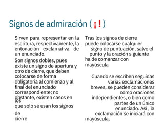 Signos de admiración ( ¡ ! )
 

Sirven para representar en la
escritura, respectivamente, la
entonación exclamativa de
un enunciado.
Son signos dobles, pues
existe un signo de apertura y
otro de cierre, que deben
colocarse de forma
obligatoria al comienzo y al
final del enunciado
correspondiente; no
obstante, existen casos en
los
que solo se usan los signos
de
cierre.
Tras los signos de cierre
puede colocarse cualquier
signo de puntuación, salvo el
punto y la oración siguiente
ha de comenzar con
mayúscula

Cuando se escriben seguidas
varias exclamaciones
breves, se pueden considerar
como oraciones
independientes, o bien como
partes de un único
enunciado. Así , la
exclamación se iniciará con
mayúscula.
 