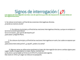 Signos de interrogación ( ¿?)
Los signos de interrogación son dos: uno de apertura (¿) y otro de clausura (?). Se usan éstos en
los siguientescasos:

1. Se colocan al principio y al final de las oraciones interrogativas directas.
¿Cuándo se reúne la Junta?

2. Se colocan al principio y al final de las oraciones interrogativas directas, aunque no empiece ni
termine la oración gramatical.
Si tú no lo haces, ¿por qué he de hacerlo yo?
¿Qué pasa?, preguntó María.

3. Se colocan al principio y al final de las oraciones interrogativas en serie, las cuales se separan por
comas.
¿Qué precio tiene este jarrón?, ¿y aquél?, ¿están a la venta?

4. Algunas veces se utiliza entre paréntesis el signo de interrogación de cierre o ambos signos para
sugerir duda o inseguridad en un dato, hecho, nombre, etc.
La ley de la cual te hablé se firmó en el 1972 (?) y todavía está vigente.
Ella nació en 1933 (¿?) según se indica en el pasaporte.

 