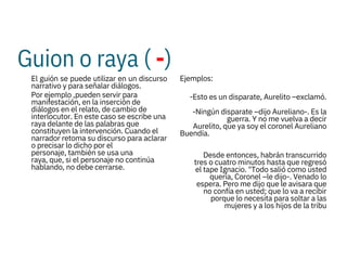Guion o raya ( -)



El guión se puede utilizar en un discurso
narrativo y para señalar diálogos.
Por ejemplo ,pueden servir para
manifestación, en la inserción de
diálogos en el relato, de cambio de
interlocutor. En este caso se escribe una
raya delante de las palabras que
constituyen la intervención. Cuando el
narrador retoma su discurso para aclarar
o precisar lo dicho por el
personaje, también se usa una
raya, que, si el personaje no continúa
hablando, no debe cerrarse.
Ejemplos:
-Esto es un disparate, Aurelito –exclamó.
-Ningún disparate –dijo Aureliano-. Es la
guerra. Y no me vuelva a decir
Aurelito, que ya soy el coronel Aureliano
Buendía.

Desde entonces, habrán transcurrido
tres o cuatro minutos hasta que regresó
el tape Ignacio. "Todo salió como usted
quería, Coronel –le dijo-. Venado lo
espera. Pero me dijo que le avisara que
no confía en usted; que lo va a recibir
porque lo necesita para soltar a las
mujeres y a los hijos de la tribu
 