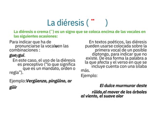 La diéresis ( ¨ )

Para indicar que ha de
pronunciarse la vocaluen las
combinaciones :
gueygui.
En este caso, el uso de la diéresis
es preceptivo (“lo que significa
que es un mandato, orden o
regla”).
Ejemplo:Vergüenza, pingüino, ar
güir

En textos poéticos, las diéresis
pueden usarse colocada sobre la
primera vocal de un posible
diptongo, para indicar que no
existe. De esa forma la palabra a
la que afecta y el verso en que se
incluye cuenta con una sílaba
más.
Ejemplo:
El dulce murmurar deste
rüido,el mover de los árboles
al viento, el suave olor
La diéresis o crema (¨) es un signo que se coloca encima de las vocales en
las siguientes ocasiones:
 