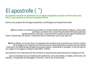 El apostrofe ( ´)
Su nombre correcto es apostrofo. Es un signo ortográfico auxiliar en forma de coma
alta (’), que apenas se usa en el español actual.
Como usos propios de la lengua española, se distinguen principalmente dos:

a) Para indicar, en ediciones actuales no modernizadas de textos antiguos, sobre todo
poéticos, la elisión de la vocal final de determinadas palabras
(preposiciones, artículos, conjunciones) cuando la que sigue empieza por
vocal: d’aquel (por de aquel), l’aspereza (por la aspereza), qu’es (por que es).

b) Para reflejar, en la escritura, la supresión de sonidos que se produce en ciertos niveles
de la lengua oral. Aparece con frecuencia en textos literarios cuando el autor desea
reproducir el habla de personajes de escasa cultura: «Sacúdete el vestidito, m’ija, pa’que se
nos salga el mal agüero» (Hayen Calle [Méx. 1993]).
Se conserva en la reproducción de nombres o expresiones pertenecientes a lenguas en las
que se mantiene el uso moderno del apóstrofo, como el catalán, el inglés, el francés o el
italiano: L’Hospitalet de Llobregat, O’Connor, c’est la vie, D’Annunzio.
 