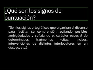 ¿Qué son los signos de
puntuación?

“Son los signos ortográficos que organizan el discurso
para facilitar su comprensión, evitando posibles
ambigüedades y señalando el carácter especial de
determinados fragmentos (citas, incisos,
intervenciones de distintos interlocutores en un
diálogo, etc.)
REAL ACADEMIA ESPAÑOLA (2010)

 