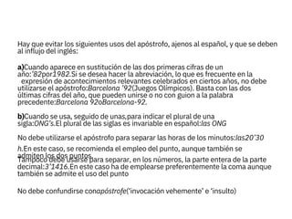 decimal:3’1416.En este caso ha de emplearse preferentemente la coma aunque
también se admite el uso del punto
No debe confundirse conapóstrofe(‘invocación vehemente’ e ‘insulto)
Hay que evitar los siguientes usos del apóstrofo, ajenos al español, y que se deben
al influjo del inglés:

a)Cuando aparece en sustitución de las dos primeras cifras de un
año:’82por1982.Si se desea hacer la abreviación, lo que es frecuente en la
expresión de acontecimientos relevantes celebrados en ciertos años, no debe
utilizarse el apóstrofo:Barcelona ’92(Juegos Olímpicos). Basta con las dos
últimas cifras del año, que pueden unirse o no con guion a la palabra
precedente:Barcelona 92oBarcelona-92.

b)Cuando se usa, seguido de unas,para indicar el plural de una
sigla:ONG’s.El plural de las siglas es invariable en español:las ONG
No debe utilizarse el apóstrofo para separar las horas de los minutos:las20’30
h.En este caso, se recomienda el empleo del punto, aunque también se
admiten los dos puntos.
Tampoco debe usarse para separar, en los números, la parte entera de la parte
 