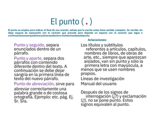 El punto ( . )
El punto se emplea para indicar el final de una oración, señala que lo escrito antes tiene sentido completo. Se escribe sin
dejar espacio de separación con el carácter que precede pero dejando un espacio con el carácter que sigue a
continuaciónanoserquedichocarácterseadecierre.Existentrestiposdepunto:
Aclaraciones:



Punto y seguido, separa
enunciados dentro de un
párrafo.
Punto y aparte, separa dos
párrafos con contenido
diferente dentro del texto. A
continuación se debe dejar
sangría en la primera línea de
texto del nuevo párrafo.
Punto de abreviación, sirve para
abreviar correctamente una
palabra grande o de costosa
ortografía. Ejemplo: etc. pág. Ej.
Sr. Sra.

Los títulos y subtítulos
referentes a artículos, capítulos,
nombres de libros, de obras de
arte, etc., siempre que aparezcan
aislados, van sin punto y sólo la
primera letra con mayúscula, a
menos que se usen nombres
propios.
Líneas de investigación
Manual del usuario

Después de los signos de
interrogación (¿?) y exclamación
(¡!), no se pone punto. Estos
signos equivalen al punto.
 