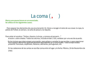 La coma ( , )
Para separar elementos gramaticalmente equivalentes en un enunciado: Toda Europa estaba
presente: franceses, españoles, italianos, alemanes, portugueses, etc.
En las cabeceras de las cartas se escribe coma entre el lugar y la fecha: México, 24 de Noviembre de
1965
Marca una pausa breve en un enunciado.
Se utiliza en los siguientes casos:

Para separar los elementos de una enumeración: Ej.:Viene a recoger el resto de sus cosas: la ropa, la
pelota de Fútbol, la cámara , la caña de pescar y la raqueta.

Para aislar el vocativo: “Visite a Jessica, la bruja, y conozca el porvenir...”

En los incisos que interrumpen una oración, para aclarar o ampliar lo que se dice, o para mencionar


el autor u obra citados: Todos los vecinos, incluido el del L-101, estaban por una vez de acuerdo.
 