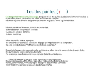 Los dos puntos ( : )
Los dos puntos indican una pausa larga. Después de los dos puntos puede usarse letra mayúscula si la
explicación, prueba, resumen o conclusión es una oración completa.
Dejar dos espacios e iniciar la siguiente palabra con mayúscula en los siguientes casos:

Después de la frase de saludo, al inicio de un mensaje.
-Estimado señor: -Respetables señores:
-Apreciados amigos: -Señores:
-A quien concierna:

Antes de una cita textual. Ejemplos:
-Su circular dice: "Damos las facilidades de pago que hagan decidirse al comprador".
-La nota entregada decía: "Notificamos a ustedes la tardanza..."

Después de las expresiones por ejemplo, verbigracia, a saber, etc. si lo que continúa después de los
dos punto es una oración completa. Ejemplo:
-Té se acentúa cuando es nombre; por ejemplo: Bebe té por las tardes.

Después de las palabras Certifico, Hago saber, Hago constar, Expone, Ordeno y
mando, Considerando, fórmulas propias de algunos documentos. Ejemplos:
-CERTIFICO: Que conozco al acusado desde hace 20 años
-CONSIDERANDO: Que fue un padre ejemplar y un empleado serio.
 