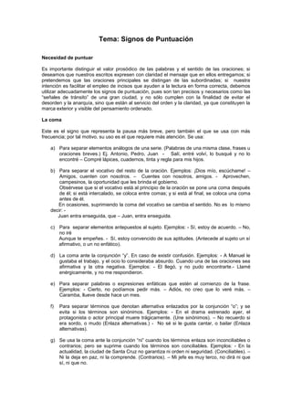 Tema: Signos de Puntuación
Necesidad de puntuar
Es importante distinguir el valor prosódico de las palabras y el sentido de las oraciones; si
deseamos que nuestros escritos expresen con claridad el mensaje que en ellos entregamos; si
pretendemos que las oraciones principales se distingan de las subordinadas; si nuestra
intención es facilitar el empleo de incisos que ayuden a la lectura en forma correcta, debemos
utilizar adecuadamente los signos de puntuación, pues son tan precisos y necesarios como las
“señales de tránsito” de una gran ciudad, y no sólo cumplen con la finalidad de evitar el
desorden y la anarquía, sino que están al servicio del orden y la claridad, ya que constituyen la
marca exterior y visible del pensamiento ordenado.
La coma
Este es el signo que representa la pausa más breve, pero también el que se usa con más
frecuencia; por tal motivo, su uso es el que requiere más atención. Se usa:
a) Para separar elementos análogos de una serie. (Palabras de una misma clase, frases u
oraciones breves.) Ej. Antonio, Pedro, Juan - Salí, entré volví, lo busqué y no lo
encontré – Compré lápices, cuadernos, tinta y regla para mis hijos.
b) Para separar el vocativo del resto de la oración. Ejemplos: ¡Dios mío, escúchame! –
Amigos, cuenten con nosotros. – Cuentes con nosotros, amigos. - Aprovechen,
campesinos, la oportunidad que les brinda el gobierno.
Obsérvese que si el vocativo está al principio de la oración se pone una coma después
de él; si está intercalado, se coloca entre comas; y si está al final, se coloca una coma
antes de él.
En ocasiones, suprimiendo la coma del vocativo se cambia el sentido. No es lo mismo
decir: -
Juan entra enseguida, que – Juan, entra enseguida.
c) Para separar elementos antepuestos al sujeto. Ejemplos: - Sí, estoy de acuerdo. – No,
no iré
Aunque te empeñes. - Sí, estoy convencido de sus aptitudes. (Antecede al sujeto un sí
afirmativo, o un no enfático).
d) La coma ante la conjunción “y”. En caso de existir confusión. Ejemplos: - A Manuel le
gustaba el trabajo, y el ocio lo consideraba absurdo. Cuando una de las oraciones sea
afirmativa y la otra negativa. Ejemplos: - El llegó, y no pudo encontrarte.- Llamé
enérgicamente, y no me respondieron.
e) Para separar palabras o expresiones enfáticas que estén al comienzo de la frase.
Ejemplos: - Cierto, no podíamos pedir más. – Adiós, no creo que lo veré más. –
Caramba, llueve desde hace un mes.
f) Para separar términos que denotan alternativa enlazados por la conjunción “o”; y se
evita si los términos son sinónimos. Ejemplos: - En el drama estrenado ayer, el
protagonista o actor principal muere trágicamente. (Une sinónimos). – No recuerdo si
era sordo, o mudo (Enlaza alternativas.) - No sé si le gusta cantar, o bailar (Enlaza
alternativas).
g) Se usa la coma ante la conjunción “ni” cuando los términos enlaza son inconciliables o
contrarios; pero se suprime cuando los términos son conciliables. Ejemplos: - En la
actualidad, la ciudad de Santa Cruz no garantiza ni orden ni seguridad. (Conciliables). –
Ni la deja en paz, ni la comprende. (Contrarios). – Mi jefe es muy terco, no dirá ni que
sí, ni que no.
 