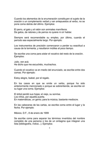 Cuando los elementos de la enumeración constituyen el sujeto de la
oración o un complemento verbal y van antepuestos al verbo, no se
pone coma detrás del último. Ejemplos:

El perro, el gato y el ratón son animales mamíferos.
De gatos, de ratones y de perros no quiere ni oír hablar.

Siempre será recomendable su empleo, por último, cuando el
período sea especialmente largo. Por ejemplo:

Los instrumentos de precisión comenzaron a perder su exactitud a
causa de la tormenta, y resultaron inútiles al poco tiempo.

Se escribe una coma para aislar el vocativo del resto de la oración.
Ejemplos:

Julio, ven acá.
He dicho que me escuchéis, muchachos.

Cuando el vocativo va en medio del enunciado, se escribe entre dos
comas. Por ejemplo:

Estoy alegre, Isabel, por el regalo.

En los casos en que se omite un verbo, porque ha sido
anteriormente mencionado o porque se sobrentiende, se escribe en
su lugar una coma. Ejemplos:

El árbol perdió sus hojas; el viejo, su sonrisa.
Los niños, por aquella puerta.
En matemáticas, un genio; para la música, bastante mediocre.

En las cabeceras de las cartas, se escribe coma entre el lugar y la
fecha. Por ejemplo:

México, D.F., 8 de enero de 1999

Se escribe coma para separar los términos invertidos del nombre
completo de una persona o los de un sintagma que integran una
lista (bibliografía, índice...). Ejemplos:
                                   3
 